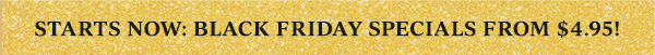 STARTS NOW: BLACK FRIDAY SPECIALS FROM $4.95!