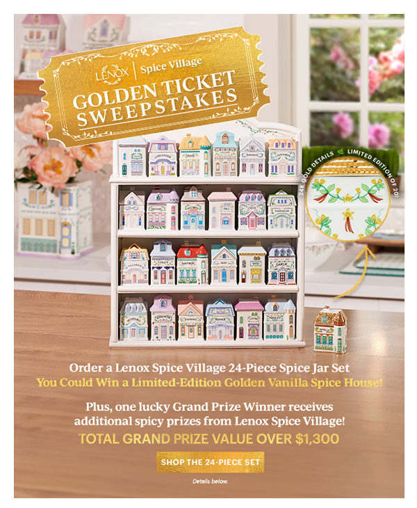 LENOX Spice Village GOLDEN TICKET SWEEPSTAKES Order a Lenox Spice Village 24-Piece Spice Jar Set You Could Win a Limited-Edition Golden Vanilla Spice House! Plus, one lucky Grand Prize Winner received additional spicy prizes from Lenox Spice Village! TOTAL GRAND PRIZE VALUE OVER $1,300 SHOP THE 24-PIECE SET