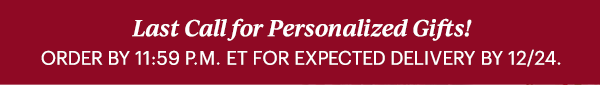Last Call for Personalized Gifts!  ORDER BY 11:59 P.M. ET FOR EXPECTED DELIVERY BY 12/24.