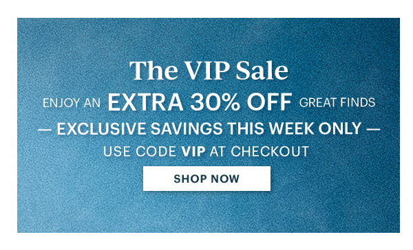 The VIP Sale  ENJOY AN EXTRA 30% OFF GREAT FINDS  EXCLUSIVE SAVINGS THIS WEEK ONLY  USE CODE VIP AT CHECKOUT  [SHOP NOW]