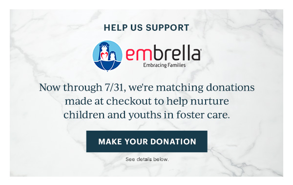 HELP US SUPPORT  embrella Embracing Families  Now through 7/31, we're matching donations made at checkout to help nurture children and youths in foster care.  [MAKE YOUR DONATION] See details below.