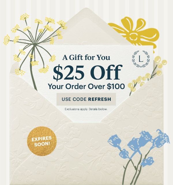 A Gift for You  $25 Off  Your Order Over $100  [USE CODE REFRESH] Exclusions apply. Details below.  EXPIRES SOON!