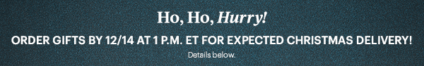 Ho, Ho, Hurry! ORDER GIFTS BY 12/14 AT 1.P.M. ET FOR EXPECTED CHRISTMAS DELIVERY! Details below.