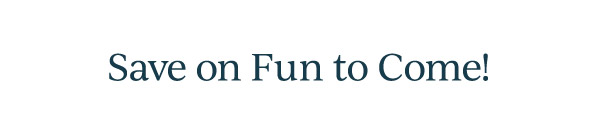 Save on Fun to Come!