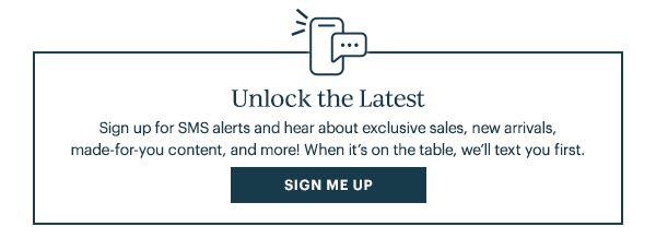 Unlock The Latest Sign up for SMS alerts and hear about exclusive sales, new arrivals, made for–you content, and more! When it's on the table, we'll text you first. Sign Me Up