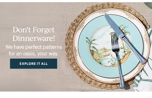 Don't Forget Dinnerware!  We have perfect patterns for an oasis, your way.  [EXPLORE IT ALL]