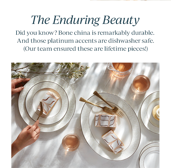 The Enduring Beauty  Did you know? Bone china is remarkably durable. And those platinum accents are dishwasher safe. (Our team ensured these are lifetime pieces!)