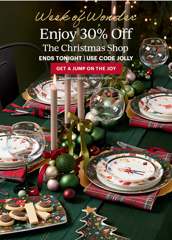 Week of Wonder  Enjoy 30% Off  The Christmas Shop  ENDS TONIGHT | USE CODE JOLLY  [GET A JUMP ON THE JOY] Exclusions apply. Details below.