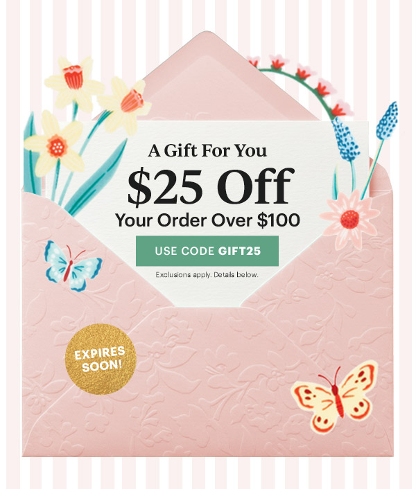 A Gift For You  $25 Off  Your Order Over $100  [USE CODE GIFT25] Exclusions apply. Details below.  EXPIRES SOON!