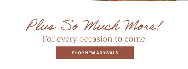 Plus So Much More!  For every occasion to come.  [SHOP NEW ARRIVALS]