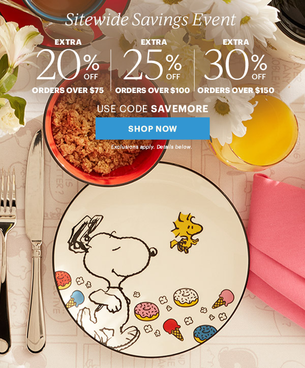Sitewide Savings Event  EXTRA 20% OFF ORDERS OVER $75 | EXTRA 25% OFF ORDERS OVER $100 | EXTRA 30% OFF ORDERS OVER $150  USE CODE SAVEMORE  [SHOP NOW] Exclusions apply. Details below.