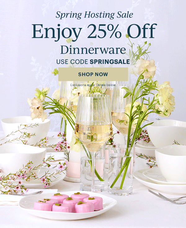 Spring Hosting Sale  Enjoy 25% Off  Dinnerware  Flatware  Drinkware  Serveware  USE CODE SPRINGSALE  [SHOP NOW] Exclusions apply. Details below.