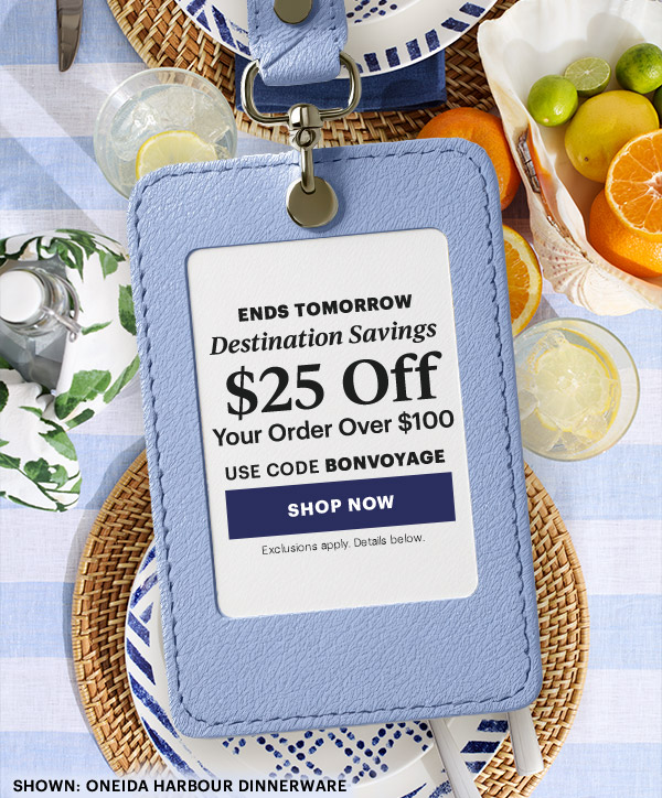 ENDS TOMORROW  Destination Savings  $25 Off  Your Order Over $100  USE CODE BONVOYAGE  [SHOP NOW] Exclusions apply. Details below.