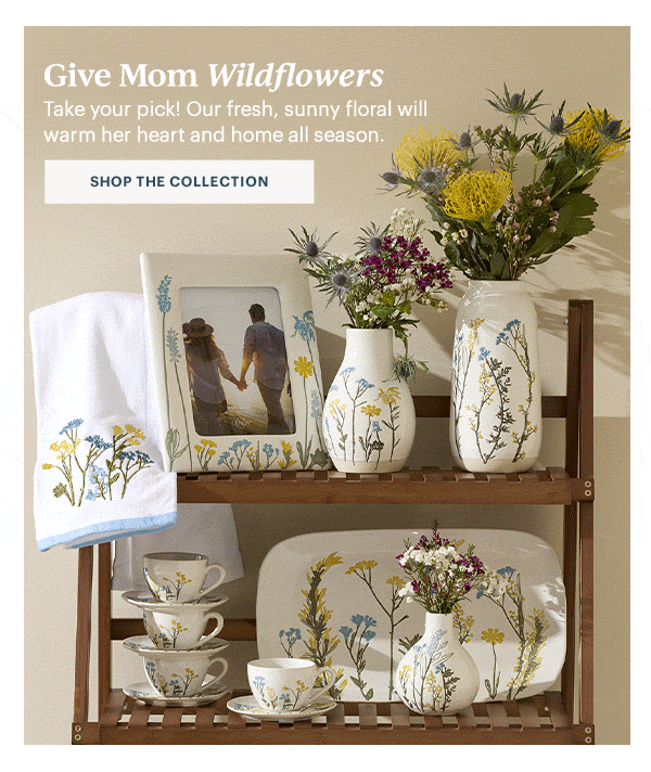 Give Mom Wildflowers  Take your pick! Our fresh, sunny floral will warm her heart and home all season.  [SHOP THE COLLECTION]