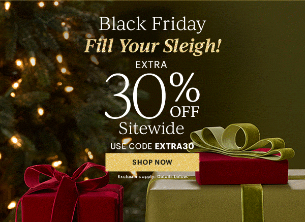 Black Friday  Fill Your Sleigh!  EXTRA  30% OFF  Sitewide  USE CODE EXTRA30  [SHOP NOW] Exclusions apply. Details below.