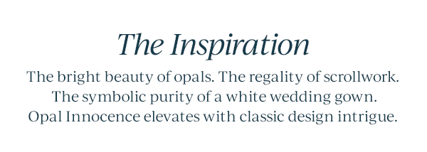 The Inspiration  The bright beauty of opals. The regality of scrollwork. The symbolic purity of a white wedding gown. Opal Innocence elevates with classic design intrigue.