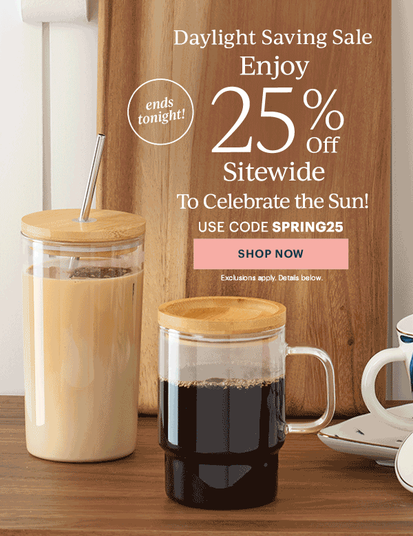 Daylight Saving Sale  Enjoy 25% Off Sitewide  To Celebrate the Sun!  USE CODE SPRING25  [SHOP NOW] Exclusions apply. Details below.  ends tonight!