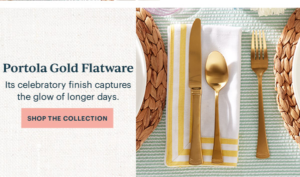 Portola Gold Flatware  Its celebratory finish captures the glow of longer days.  [SHOP THE COLLECTION]
