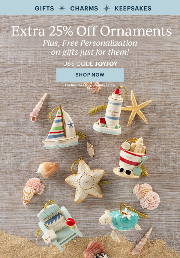 GIFTS  CHARMS  KEEPSAKES  Extra 25% Off Ornaments  Plus, Free Personalization on gifts just for them!  USE CODE JOYJOY  [SHOP NOW] Exclusions apply. Details below.