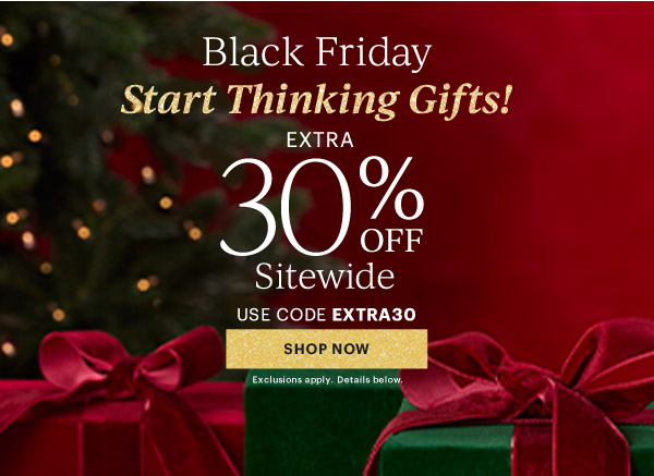 Black Friday  Start Thinking Gifts!  EXTRA  30% OFF  Sitewide  USE CODE EXTRA30  [SHOP NOW] Exclusions apply. Details below.