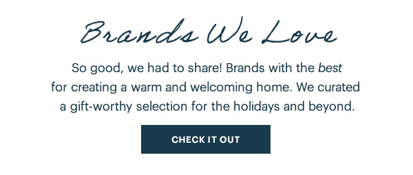 Brands We Love  So good, we had to share! Brands with the best for creating a warm and welcoming home. We curated a gift-worthy selection for the holidays and beyond.  [CHECK IT OUT]