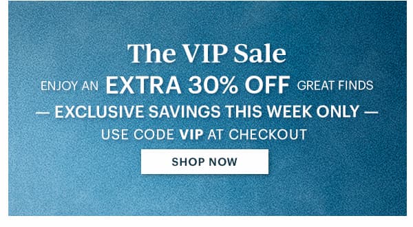 The VIP Sale  ENJOY AN EXTRA 30% OFF GREAT FINDS  -EXCLUSIVE SAVINGS THIS WEEK ONLY-  USE CODE VIP AT CHECKOUT  [SHOP NOW]