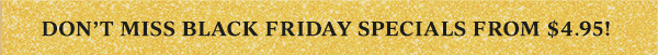 DON'T MISS BLACK FRIDAY SPECIALS FROM $4.95!