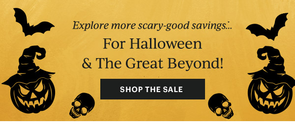 Explore more scary-good savings...  For Halloween & The Great Beyond!  [SHOP THE SALE]