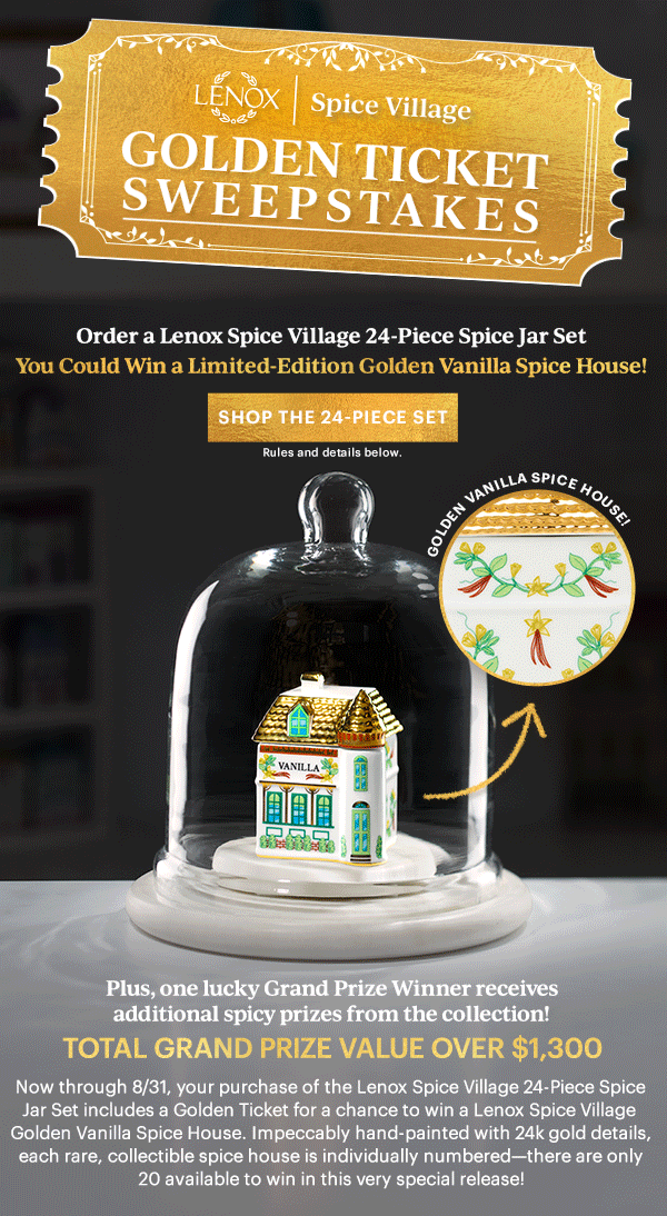LENOX | Spice Village  GOLDEN TICKET SWEEPSTAKES  Order a Lenox Spice Village 24-Piece Spice Jar Set  You Could Win A Limited-Edition Golden Vanilla Spice House!  [SHOP THE 24-PIECE SET] Rules and details below.  GOLDEN VANILLA SPICE HOUSE!  Plus, one lucky Grand Prize Winner receives additional from the collection  TOTAL GRAND PRIZE VALUE OVER $1,300