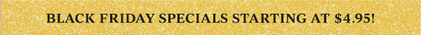 BLACK FRIDAY SPECIALS STARTING AT $4.95!
