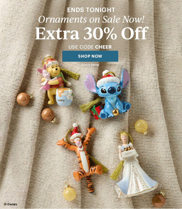 ENDS TONIGHT  Ornaments on Sale Now!  Extra 30% Off  USE CODE CHEER  [SHOP NOW] Details below.