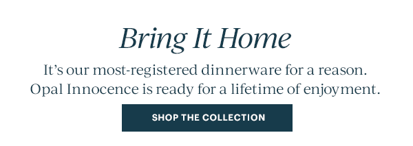 Bring It Home  It's our most-registered dinnerware for a reason. Opal Innocence is ready for a lifetime of enjoyment.  [SHOP THE COLLECTION]