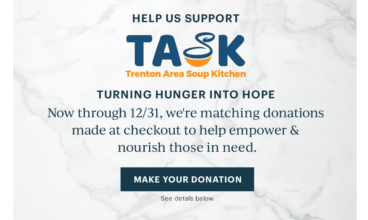 HELP US SUPPORT  TASK  Trenton Area Soup Kitchen  TURNING HUNGER INTO HOPE  Now through 12/31, we're matching donations made at checkout to help empower & nourish those in need.  [MAKE YOUR DONATION] See details below.