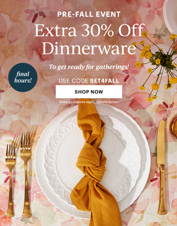 PRE-FALL EVENT Extra 30% Off Dinnerware To get ready for gatherings! Use Code SET4FALL Shop Now Some exclusions apply. Details Below. Final Hours!