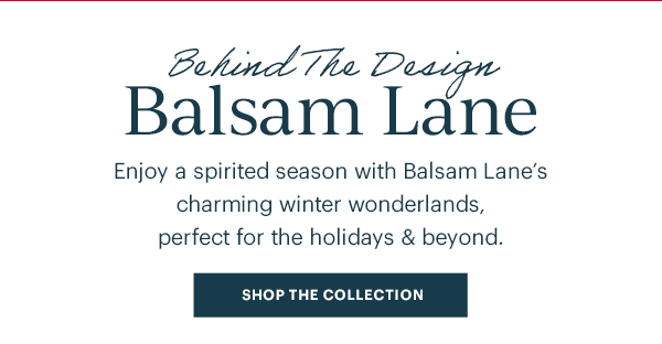 Behind The Design Balsam Lane: Enjoy a spirited season with Balsam Lane's charming winter wonderlands, perfect for the holidays & beyond. SHOP THE COLLECTION