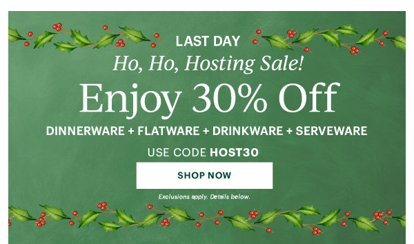 LAST DAY  Ho, Ho, Hosting Sale!  Enjoy 30% Off  DINNERWARE + FLATWARE + DRINKWARE + SERVEWARE  USE CODE HOST30  [SHOP NOW] Exclusions apply. Details below.