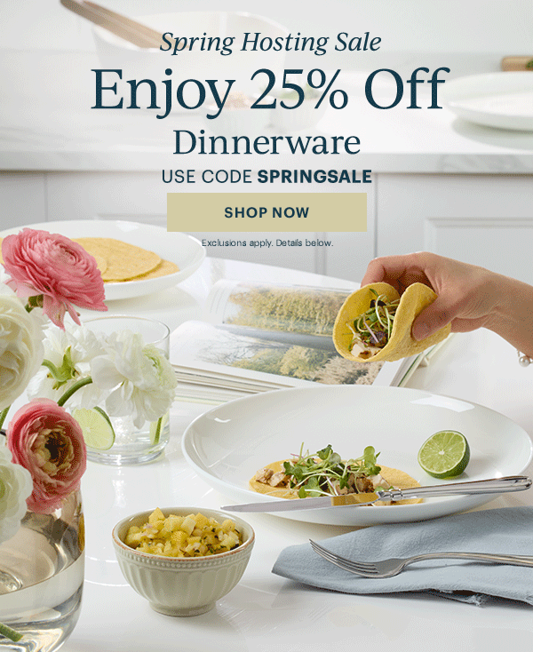 Spring Hosting Sale  Enjoy 25% Off  Dinnerware  Flatware  Drinkware  Serveware  USE CODE SPRINGSALE  [SHOP NOW] Exclusions apply. Details below.