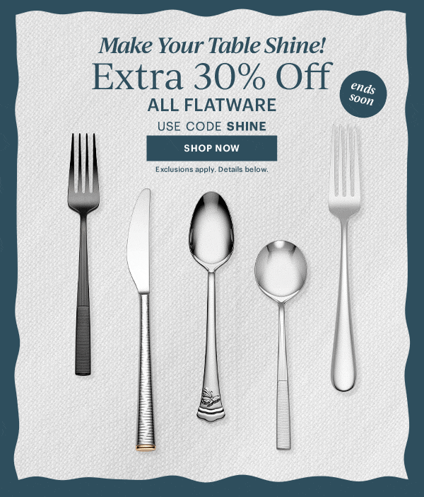 Make Your Table Shine!  Extra 30% Off  ALL FLATWARE  USE CODE SHINE  [SHOP NOW] Exclusions apply. Details below.  ends soon