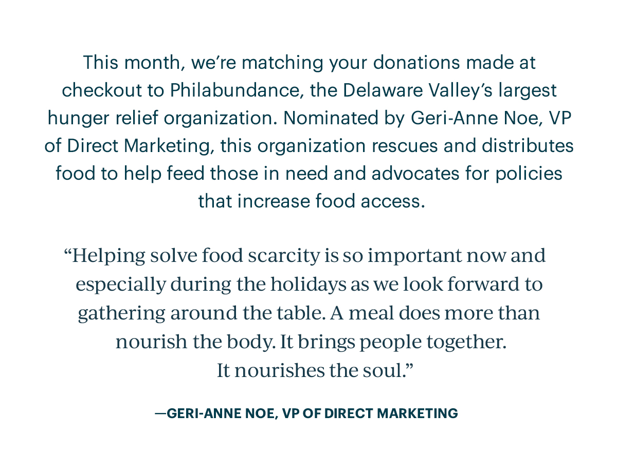 This month, we're matching your donations made at checkout to Philabundance, the Delaware Valley's largest hunger relief organization. Nominated by Geri-Anne Noe, VP of Direct Marketing, this organization rescues and distributes food to help feed those in need and advocates for policies that increase food access.  "Helping solve food scarcity is so important now and especially during the holidays as we look forward to gathering around the table. A meal does more than nourish the body. It bring people together. It nourishes the soul." - GERI-ANNE NOE, VP OF DIRECT MARKETING