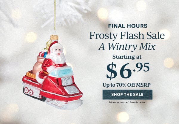 FINAL HOURS Frosty Flash Sale A Wintry Mix Starting at $6.95 Up to 70% Off MSRP SHOP THE SALE