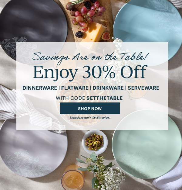 Savings Are on the Table!  Enjoy 30% Off  DINNERWARE | FLATWARE | DRINKWARE | SERVEWARE  WITH CODE SETTHETABLE  [SHOP NOW] Exclusions apply. Details below.