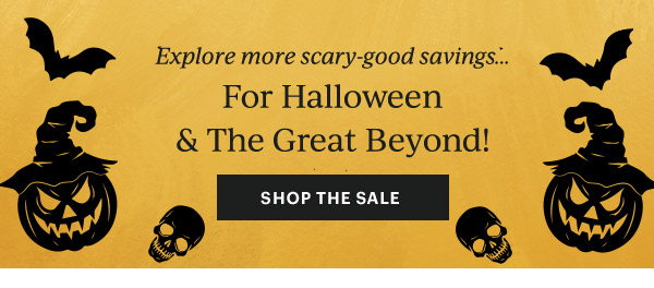 Explore more scary-good savings...  For Halloween & The Great Beyond!  [SHOP THE SALE]