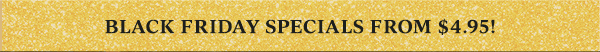 BLACK FRIDAY SPECIALS FROM $4.95!