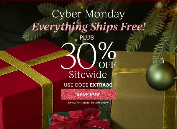 Cyber Monday  Everything Ships Free!  PLUS  30% OFF  Sitewide  USE CODE EXTRA30  [SHOP NOW] Exclusions apply. Details below.