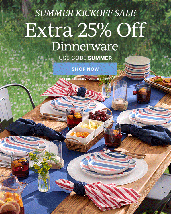 SUMMER KICKOFF SALE  Extra 25% Off  Dinnerware  Flatware  Drinkware  Serveware  USE CODE SUMMER  [SHOP NOW] Exclusions apply. Details below.