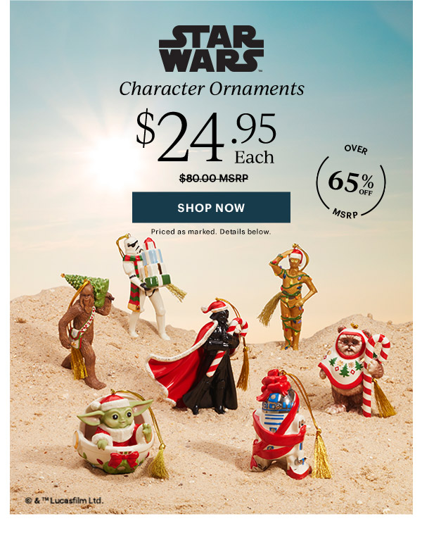 STAR WARS Character Ornaments  $24.95 Each  [SHOP NOW] Priced as marked. Details below.  OVER 65% OFF MSRP