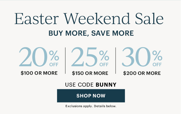 Easter Weekend Sale. Buy More, Save More. 20% Off $100 Or More. 25% Off $150 Or More. 30% Off $200 Or More. Use Code BUNNY. SHOP NOW