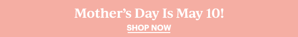 Mother's Day Is May 10!  SHOP NOW