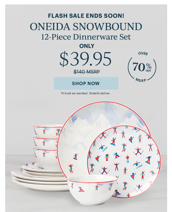 FLASH SALE ENDS SOON!  ONEIDA SNOWBOUND  12-Piece Dinnerware Set  ONLY  $39.95  [SHOP NOW] Priced as marked. Details below.  OVER 70% OFF MSRP