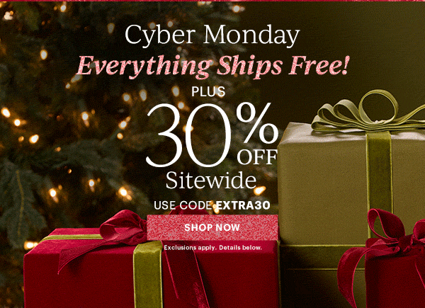 Cyber Monday  Everything Ships Free!  PLUS  30% OFF  Sitewide  USE CODE EXTRA30  [SHOP NOW] Exclusions apply. Details below.